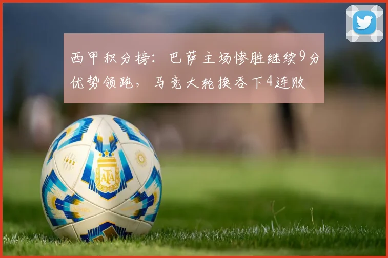 西甲积分榜：巴萨主场惨胜继续9分优势领跑，马竞大轮换吞下4连败