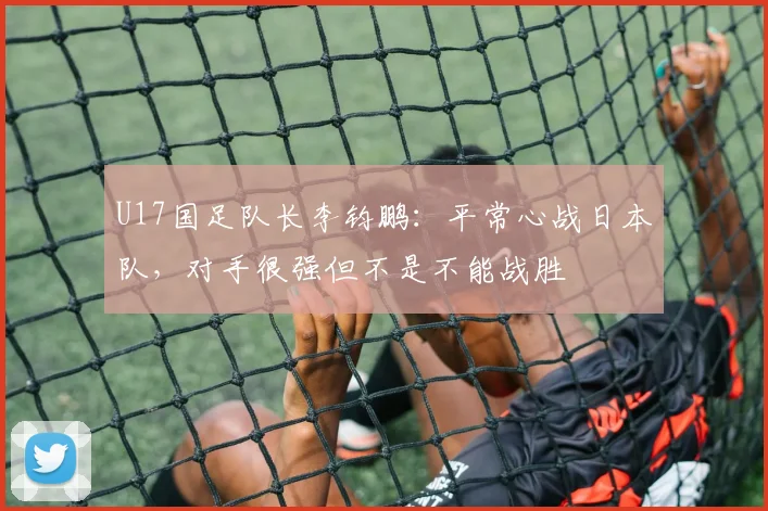 U17国足队长李钧鹏：平常心战日本队，对手很强但不是不能战胜