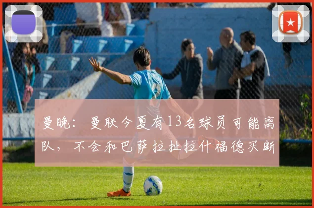 曼晚：曼联今夏有13名球员可能离队，不会和巴萨拉扯拉什福德买断