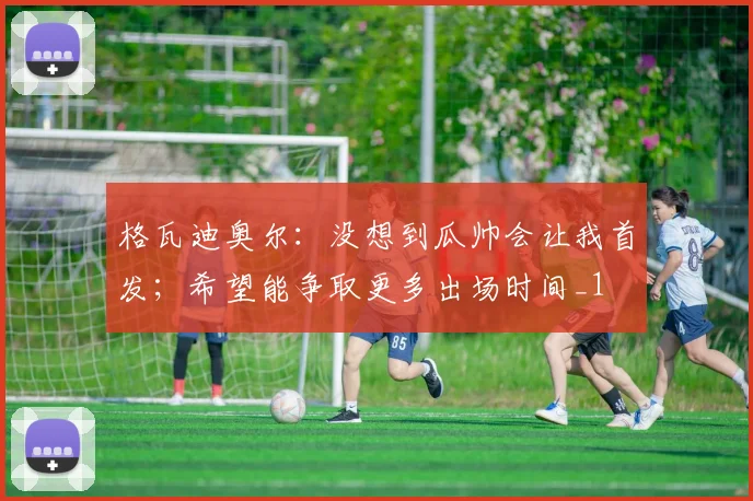 格瓦迪奥尔：没想到瓜帅会让我首发；希望能争取更多出场时间_1