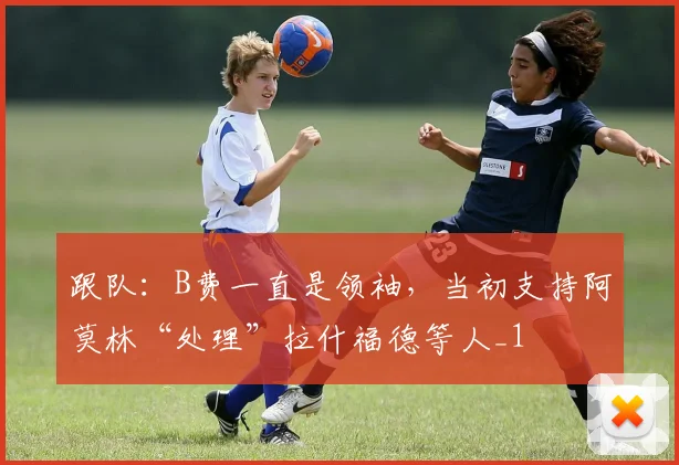跟队：B费一直是领袖，当初支持阿莫林“处理”拉什福德等人_1