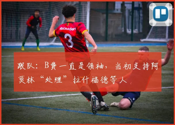 跟队：B费一直是领袖，当初支持阿莫林“处理”拉什福德等人